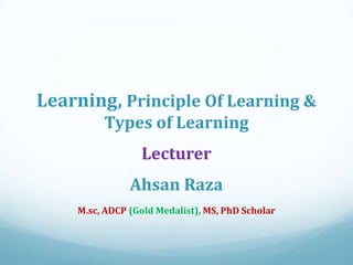 Learning, Principle Of Learning &
Types of Learning
Lecturer
Ahsan Raza
M.sc, ADCP (Gold Medalist), MS, PhD Scholar
 