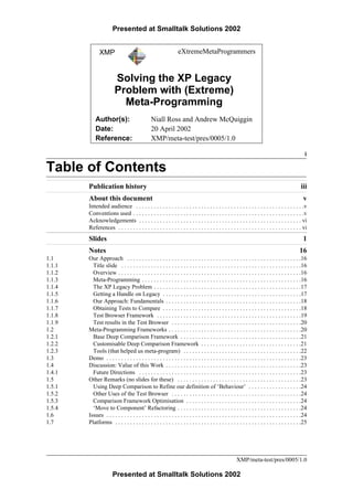 Presented at Smalltalk Solutions 2002


              XMP                                                eXtremeMetaProgrammers


                        Solving the XP Legacy
                        Problem with (Extreme)
                          Meta-Programming
            Author(s):                         Niall Ross and Andrew McQuiggin
            Date:                              20 April 2002
            Reference:                         XMP/meta-test/pres/0005/1.0

                                                                                                                                                  i

Table of Contents
        Publication history                                                                                                                     iii
        About this document                                                                                                                      v
        Intended audience . . . . . . . . . . . . . . . . . . . . . . . . . . . . . . . . . . . . . . . . . . . . . . . . . . . . . . . . .v
        Conventions used . . . . . . . . . . . . . . . . . . . . . . . . . . . . . . . . . . . . . . . . . . . . . . . . . . . . . . . . . .v
        Acknowledgements . . . . . . . . . . . . . . . . . . . . . . . . . . . . . . . . . . . . . . . . . . . . . . . . . . . . . . . vi
        References . . . . . . . . . . . . . . . . . . . . . . . . . . . . . . . . . . . . . . . . . . . . . . . . . . . . . . . . . . . . . . vi
        Slides                                                                                                                                   1
        Notes                                                                                                                                  16
1.1     Our Approach . . . . . . . . . . . . . . . . . . . . . . . . . . . . . . . . . . . . . . . . . . . . . . . . . . . . . . . . . . .16
1.1.1     Title slide . . . . . . . . . . . . . . . . . . . . . . . . . . . . . . . . . . . . . . . . . . . . . . . . . . . . . . . . . . . . .16
1.1.2     Overview . . . . . . . . . . . . . . . . . . . . . . . . . . . . . . . . . . . . . . . . . . . . . . . . . . . . . . . . . . . . . .16
1.1.3     Meta-Programming . . . . . . . . . . . . . . . . . . . . . . . . . . . . . . . . . . . . . . . . . . . . . . . . . . . . . .16
1.1.4     The XP Legacy Problem . . . . . . . . . . . . . . . . . . . . . . . . . . . . . . . . . . . . . . . . . . . . . . . . . .17
1.1.5     Getting a Handle on Legacy . . . . . . . . . . . . . . . . . . . . . . . . . . . . . . . . . . . . . . . . . . . . . . .17
1.1.6     Our Approach: Fundamentals . . . . . . . . . . . . . . . . . . . . . . . . . . . . . . . . . . . . . . . . . . . . . .18
1.1.7     Obtaining Tests to Compare . . . . . . . . . . . . . . . . . . . . . . . . . . . . . . . . . . . . . . . . . . . . . . .18
1.1.8     Test Browser Framework . . . . . . . . . . . . . . . . . . . . . . . . . . . . . . . . . . . . . . . . . . . . . . . . .19
1.1.9     Test results in the Test Browser . . . . . . . . . . . . . . . . . . . . . . . . . . . . . . . . . . . . . . . . . . . .20
1.2     Meta-Programming Frameworks . . . . . . . . . . . . . . . . . . . . . . . . . . . . . . . . . . . . . . . . . . . . .20
1.2.1     Base Deep Comparison Framework . . . . . . . . . . . . . . . . . . . . . . . . . . . . . . . . . . . . . . . . .21
1.2.2     Customisable Deep Comparison Framework . . . . . . . . . . . . . . . . . . . . . . . . . . . . . . . . . .21
1.2.3     Tools (that helped us meta-program) . . . . . . . . . . . . . . . . . . . . . . . . . . . . . . . . . . . . . . . .22
1.3     Demo . . . . . . . . . . . . . . . . . . . . . . . . . . . . . . . . . . . . . . . . . . . . . . . . . . . . . . . . . . . . . . . . . .23
1.4     Discussion: Value of this Work . . . . . . . . . . . . . . . . . . . . . . . . . . . . . . . . . . . . . . . . . . . . . .23
1.4.1     Future Directions . . . . . . . . . . . . . . . . . . . . . . . . . . . . . . . . . . . . . . . . . . . . . . . . . . . . . . .23
1.5     Other Remarks (no slides for these) . . . . . . . . . . . . . . . . . . . . . . . . . . . . . . . . . . . . . . . . . .23
1.5.1     Using Deep Comparison to Refine our definition of ‘Behaviour’ . . . . . . . . . . . . . . . . . .24
1.5.2     Other Uses of the Test Browser . . . . . . . . . . . . . . . . . . . . . . . . . . . . . . . . . . . . . . . . . . . .24
1.5.3     Comparison Framework Optimisation . . . . . . . . . . . . . . . . . . . . . . . . . . . . . . . . . . . . . . .24
1.5.4     ‘Move to Component’ Refactoring . . . . . . . . . . . . . . . . . . . . . . . . . . . . . . . . . . . . . . . . . .24
1.6     Issues . . . . . . . . . . . . . . . . . . . . . . . . . . . . . . . . . . . . . . . . . . . . . . . . . . . . . . . . . . . . . . . . . .24
1.7     Platforms . . . . . . . . . . . . . . . . . . . . . . . . . . . . . . . . . . . . . . . . . . . . . . . . . . . . . . . . . . . . . . .25




                                                                                                      XMP/meta-test/pres/0005/1.0

                       Presented at Smalltalk Solutions 2002
 