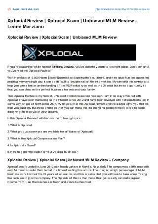 leone-marziano.com http://www.leone-marziano.com/xplocial-review/
Xplocial Review | Xplocial Scam | Unbiased MLM Review -
Leone Marziano
Xplocial Review | Xplocial Scam | Unbiased MLM Review
If you’re searching f or an honest Xplocial Review, you’ve def initely come to the right place. Don’t join until
you’ve read this Xplocial Review!
With in excess of 5,000 Home Based Businesses opportunities out there, and new opportunities appearing
practically every single day, it can be dif f icult to decipher all of the inf ormation. My aim with this review is to
help you gain a better understanding of the MLM industry as well as the Xplocial business opportunity so
that you can choose the perf ect business f or you and your f amily.
This Xplocial Review is my honest, unbiased opinion based on research. I am in no way af f iliated with
Xplocial. I have been marketing on the Internet since 2012 and have been involved with network marketing in
some way, shape or f orm since 2004. My hope is that this Xplocial Review and the advice I give you that will
help you build any business online so that you can make the lif e changing decision that it takes to begin
designing the lif estyle of your dreams.
In this Xplocial Review I will discuss the f ollowing topics:
1. What is Xplocial.
2. What products/services are available f or af f iliates of Xplocial?
3. What is the Xplocial Compensation Plan?
4. Is Xplocial a Scam?
5. How to generate leads f or your Xplocial business?
Xplocial Review | Xplocial Scam | Unbiased MLM Review – Company
Xplocial was f ounded in June 2012 with headquarters in Melville, New York. The company is a little new with
only 14 months under their belt at the time of writing this article. The thing is, a high percentage of MLM
businesses f ail in their f irst 5 years of operation, and this is a risk that you will have to take when making
the decision to join the company. The f lip side of this is that those that get in early can make a good
income f rom it, as the business is f resh and almost unheard of .
Lead by Larry Marcus, he has over 28 years of success, driving benchmark-
 