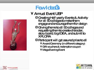 Few Idea’s Annual Event USP Creating Half yearly Events & Activity for all 50 colleges to make them engage and encourage them for design Giving theme to all 50 colleges and requesting them to create character, story board, big IDEA, and submit to XPLORA Participant will get assured prize to all Award Ceremony (in different category) Gift vouchers & redemption coupon Mega Evening Event 