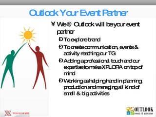 Outlook Your Event Partner We @ Outlook will be your event partner To explore brand To create communication, events & activity reaching our TG Adding a professional touch and our expertise to make XPLORA on top of mind Working as helping hand in planning, production and managing all kind of small & big activities 