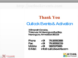 Outlook Events & Activation 3-Shreenath Complex,  Thakorvas, Nr.Navrangpura Bus Stop,  Navrangpura, Ahmedabad-380009 Phone:  +91  79 26560888 Fax:  +91 79 26562009 Mobile:  +91 9825075985 E-Mail:  info@outlookevents.com  Thank You http://outlookevents.com 