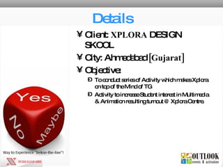 Details Client:  XPLORA  DESIGN SKOOL City: Ahmedabad  [Gujarat] Objective: To conduct series of Activity which makes Xplora on top of the Mind of TG Activity to increase Student interest in Multimedia & Animation resulting turnout @ Xplora Centre. 