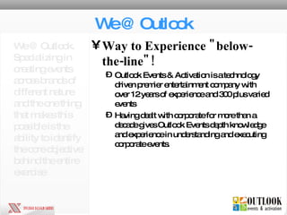We @ Outlook Way to Experience "below-the-line"!   Outlook Events & Activation is a technology driven premier entertainment company with over 12 years of experience and 300 plus varied events Having dealt with corporate for more than a decade gives Outlook Events depth knowledge and experience in understanding and executing corporate events. We @ Outlook. Specializing in creating events across brands of different nature and the one thing that makes this possible is the ability to identify the core objective behind the entire exercise 
