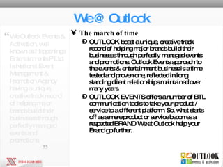 We @ Outlook The march of time   OUTLOOK boast a unique, creative track record of helping major brands build their businesses through perfectly managed events and promotions. Outlook Events approach to the events & entertainment business is a time tested and proven one, reflected in long standing client relationships maintained over many years. OUTLOOK EVENTS offers a number of BTL communication tools to take your product / service to a different platform. So, what starts off as a mere product or service becomes a respected BRAND We at Outlook help your Brand go further. We Outlook Events & Activation, well known as Happenings Entertainments P Ltd. Is National Event Management & Promotion Agency having a unique, creative track record of helping major brands build their businesses through perfectly managed events and promotions. 