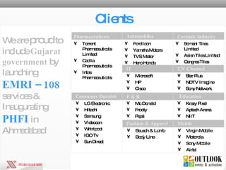 Clients Torrent Pharmaceuticals Limited Cadila Pharmaceuticals  Intas Pharmaceuticals  Ford Icon Yamaha Motors TVS Motor Hero Honda Pharmaceuticals Automobiles Somani Tiles Limited Asisn Tiles Limited Cengres Tiles Ceramic Industry Consumer Durable LG Electronic Hitachi Samsung Videocon Whirlpool IGO Tv Sun Direct Mc Donald Frooty Pepsi F & B Krazy Pixel Aptech Arena NIIT Education Bausch & Lomb Body Line Fashion & Apparel Virgin Mobile Motorola Sony Mobile Airtel Mobile  We are  proud  to include  Gujarat government  by launching   EMRI – 108   services & Inaugurating   PHFI   in Ahmedabad Microsoft HP Cisco IT Star Plus NDTV Imagine Sony Network T/V Channel 