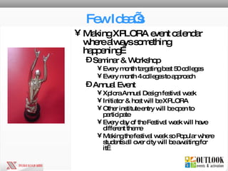 Few Idea’s Making XPLORA event calendar where always something happening… Seminar & Workshop Every month targeting best 50 colleges Every month 4 colleges to approach Annual Event Xplora Annual Design festival week Initiator & host will be XPLORA Other institute entry will be open to participate Every day of the Festival week will have different theme Making the festival week so Popular where students all over city will be awaiting for it… 