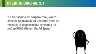 ПРЕДПОЛОЖЕНИЕ 2.1
2.1 Сегментът от потребители, които
вече са поръчвали от нас (или поне ни
познават), вероятно ще генерира по-
добър ROAS (Return On Ad Spend).
 