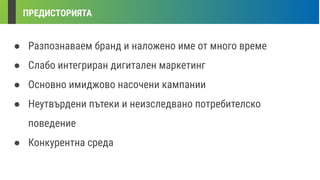ПРЕДИСТОРИЯТА
● Разпознаваем бранд и наложено име от много време
● Слабо интегриран дигитален маркетинг
● Основно имиджово насочени кампании
● Неутвърдени пътеки и неизследвано потребителско
поведение
● Конкурентна среда
 