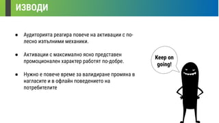 ИЗВОДИ
Keep on
going!
● Аудиторията реагира повече на активации с по-
лесно изпълними механики.
● Активации с максимално ясно представен
промоционален характер работят по-добре.
● Нужно е повече време за валидиране промяна в
нагласите и в офлайн поведението на
потребителите
 