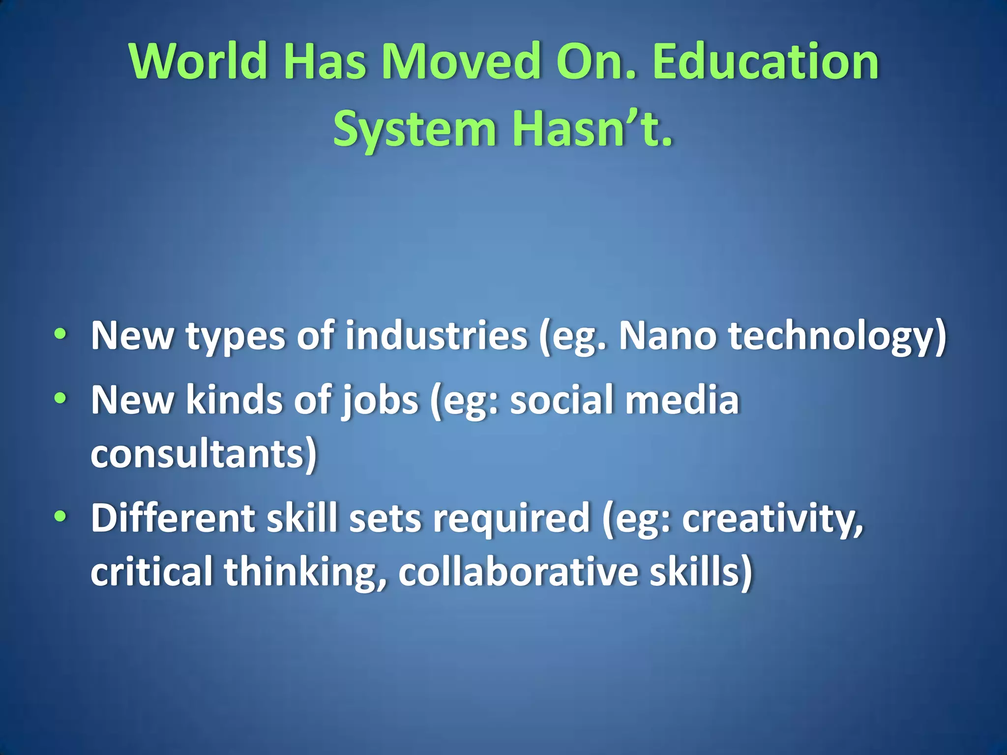 World Has Moved On. Education
            System Hasn’t.


• New types of industries (eg. Nano technology)
• New kinds of jobs (eg: social media
  consultants)
• Different skill sets required (eg: creativity,
  critical thinking, collaborative skills)
 