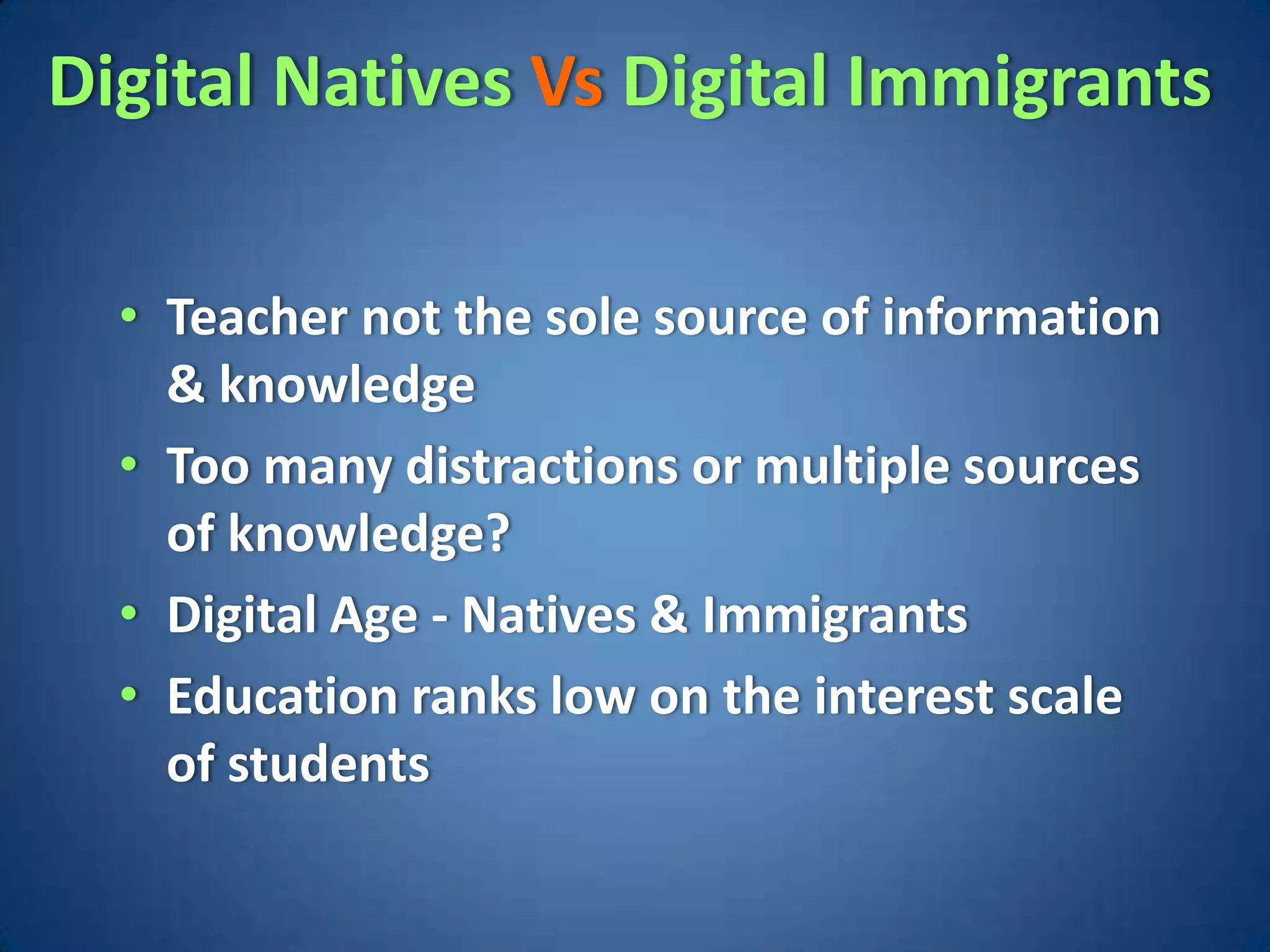 Digital Natives Vs Digital Immigrants

  • Teacher not the sole source of information
    & knowledge
  • Too many distractions or multiple sources
    of knowledge?
  • Digital Age - Natives & Immigrants
  • Education ranks low on the interest scale
    of students
 