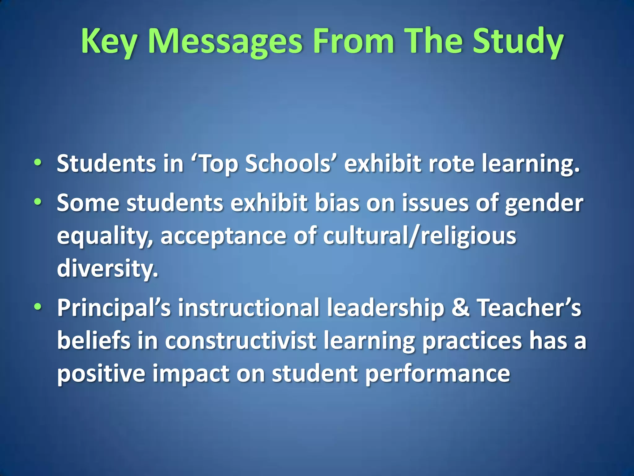 Key Messages From The Study


• Students in ‘Top Schools’ exhibit rote learning.
• Some students exhibit bias on issues of gender
  equality, acceptance of cultural/religious
  diversity.
• Principal’s instructional leadership & Teacher’s
  beliefs in constructivist learning practices has a
  positive impact on student performance
 