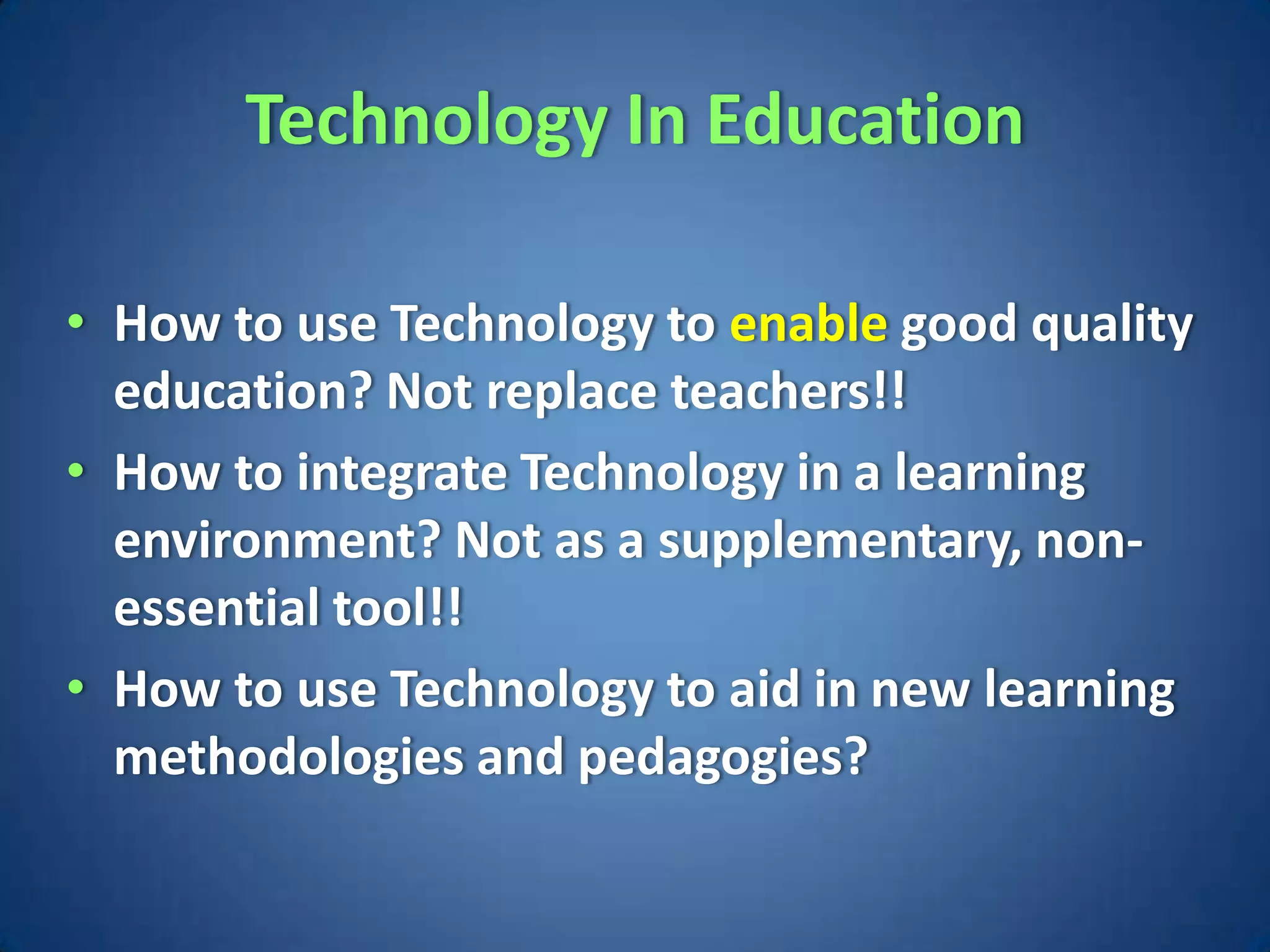 Technology In Education

• How to use Technology to enable good quality
  education? Not replace teachers!!
• How to integrate Technology in a learning
  environment? Not as a supplementary, non-
  essential tool!!
• How to use Technology to aid in new learning
  methodologies and pedagogies?
 