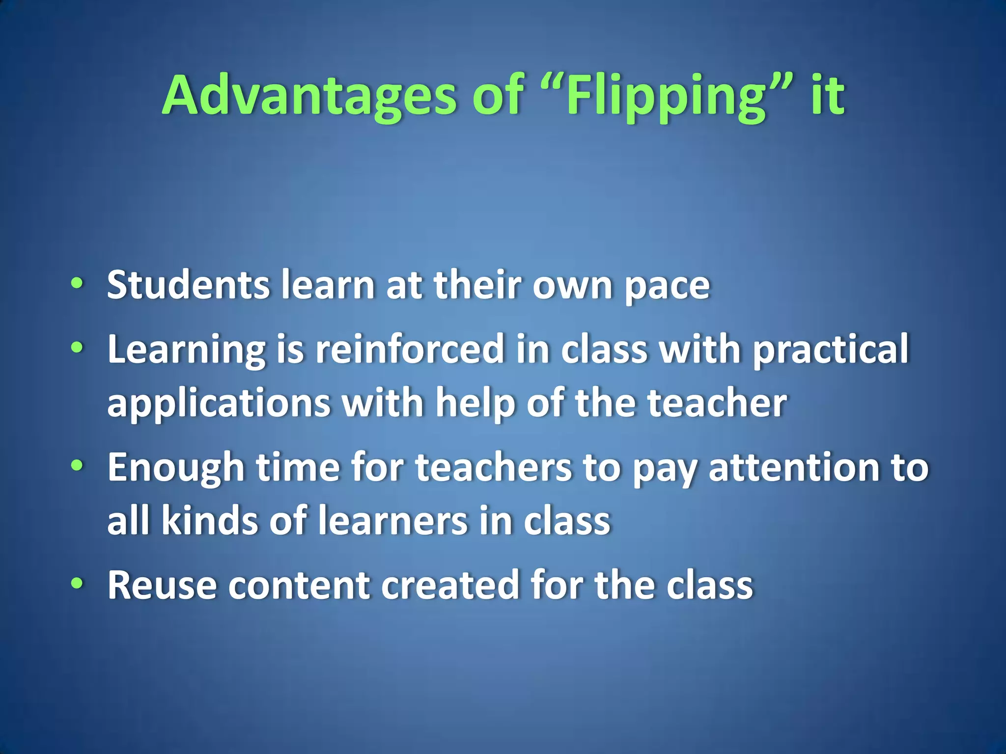 Advantages of “Flipping” it


• Students learn at their own pace
• Learning is reinforced in class with practical
  applications with help of the teacher
• Enough time for teachers to pay attention to
  all kinds of learners in class
• Reuse content created for the class
 
