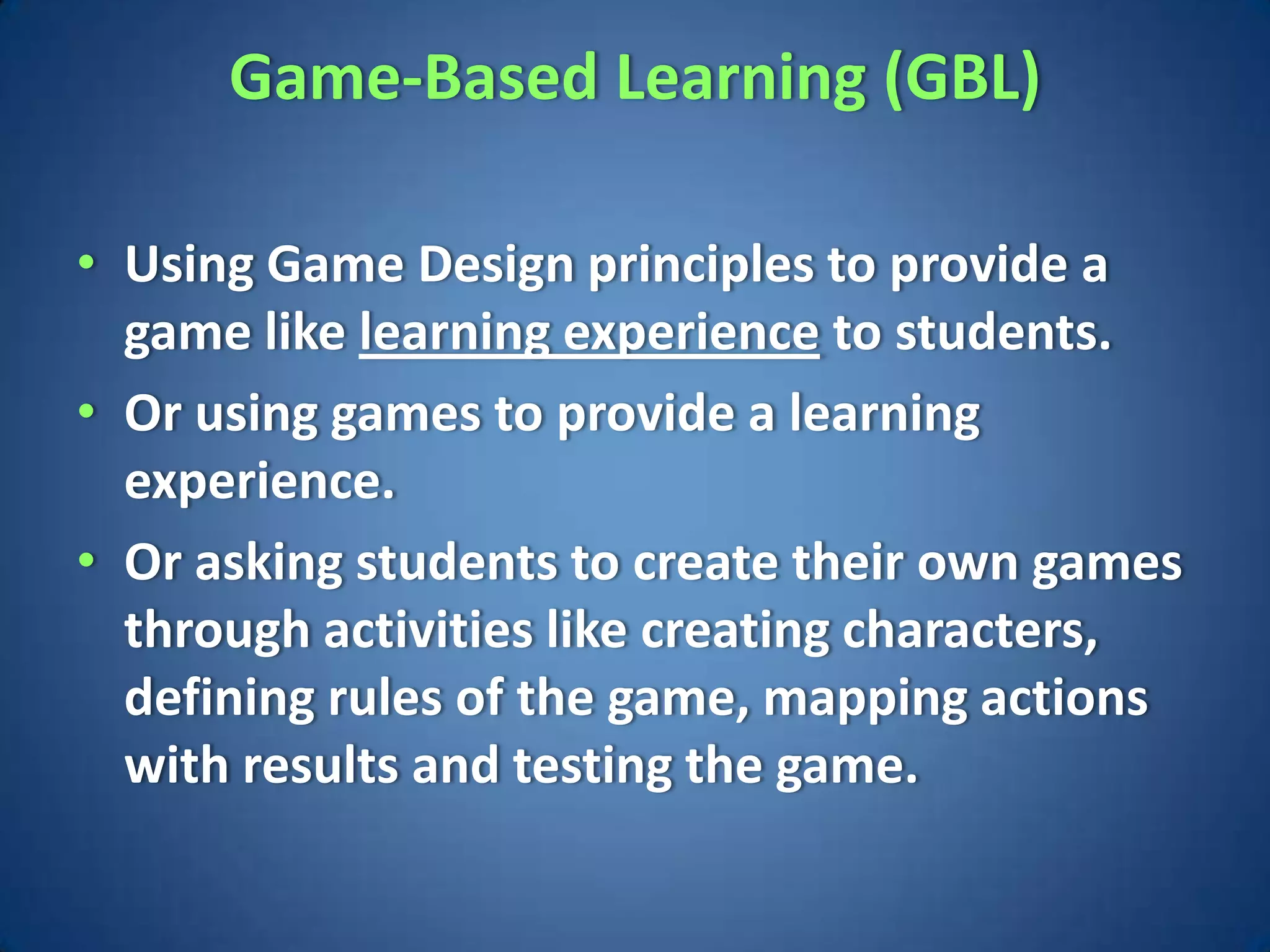 Game-Based Learning (GBL)

• Using Game Design principles to provide a
  game like learning experience to students.
• Or using games to provide a learning
  experience.
• Or asking students to create their own games
  through activities like creating characters,
  defining rules of the game, mapping actions
  with results and testing the game.
 