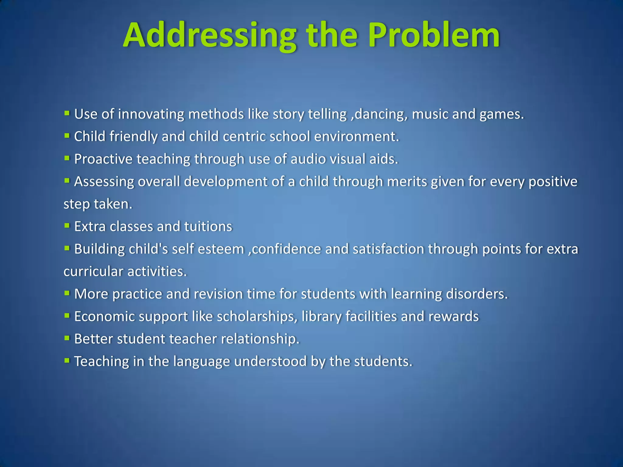 Addressing the Problem
 Use of innovating methods like story telling ,dancing, music and games.
 Child friendly and child centric school environment.
 Proactive teaching through use of audio visual aids.
 Assessing overall development of a child through merits given for every positive
step taken.
 Extra classes and tuitions
 Building child's self esteem ,confidence and satisfaction through points for extra
curricular activities.
 More practice and revision time for students with learning disorders.
 Economic support like scholarships, library facilities and rewards
 Better student teacher relationship.
 Teaching in the language understood by the students.
 