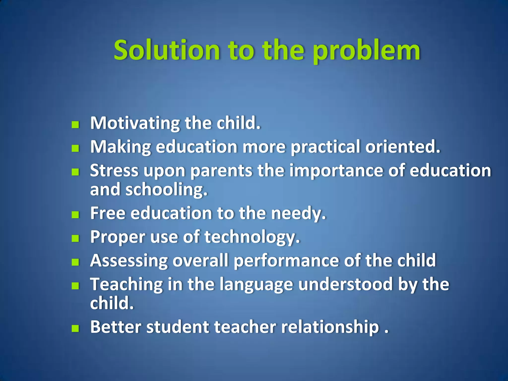 Solution to the problem

   Motivating the child.
   Making education more practical oriented.
   Stress upon parents the importance of education
    and schooling.
   Free education to the needy.
   Proper use of technology.
   Assessing overall performance of the child
   Teaching in the language understood by the
    child.
   Better student teacher relationship .
 