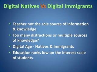 Digital Natives Vs Digital Immigrants

  • Teacher not the sole source of information
    & knowledge
  • Too many distractions or multiple sources
    of knowledge?
  • Digital Age - Natives & Immigrants
  • Education ranks low on the interest scale
    of students
 