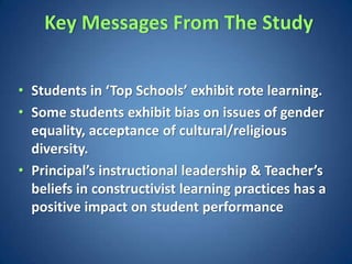 Key Messages From The Study


• Students in ‘Top Schools’ exhibit rote learning.
• Some students exhibit bias on issues of gender
  equality, acceptance of cultural/religious
  diversity.
• Principal’s instructional leadership & Teacher’s
  beliefs in constructivist learning practices has a
  positive impact on student performance
 