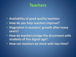 Teachers

• Availability of good quality teachers
• How do you help teachers improve?
• Stagnation in teachers’ growth after many
  years!!
• How do teachers bridge the disconnect with
  students of this digital age?
• How can teachers do more with less time?
 