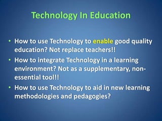 Technology In Education

• How to use Technology to enable good quality
  education? Not replace teachers!!
• How to integrate Technology in a learning
  environment? Not as a supplementary, non-
  essential tool!!
• How to use Technology to aid in new learning
  methodologies and pedagogies?
 