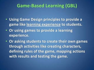 Game-Based Learning (GBL)

• Using Game Design principles to provide a
  game like learning experience to students.
• Or using games to provide a learning
  experience.
• Or asking students to create their own games
  through activities like creating characters,
  defining rules of the game, mapping actions
  with results and testing the game.
 
