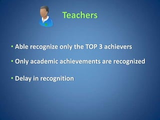 Teachers


• Able recognize only the TOP 3 achievers

• Only academic achievements are recognized

• Delay in recognition
 