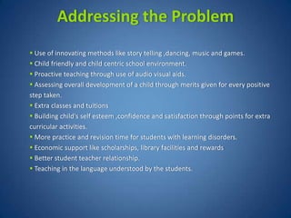 Addressing the Problem
 Use of innovating methods like story telling ,dancing, music and games.
 Child friendly and child centric school environment.
 Proactive teaching through use of audio visual aids.
 Assessing overall development of a child through merits given for every positive
step taken.
 Extra classes and tuitions
 Building child's self esteem ,confidence and satisfaction through points for extra
curricular activities.
 More practice and revision time for students with learning disorders.
 Economic support like scholarships, library facilities and rewards
 Better student teacher relationship.
 Teaching in the language understood by the students.
 