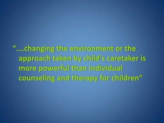 “….changing the environment or the
 approach taken by child's caretaker is
 more powerful than individual
 counseling and therapy for children”
 