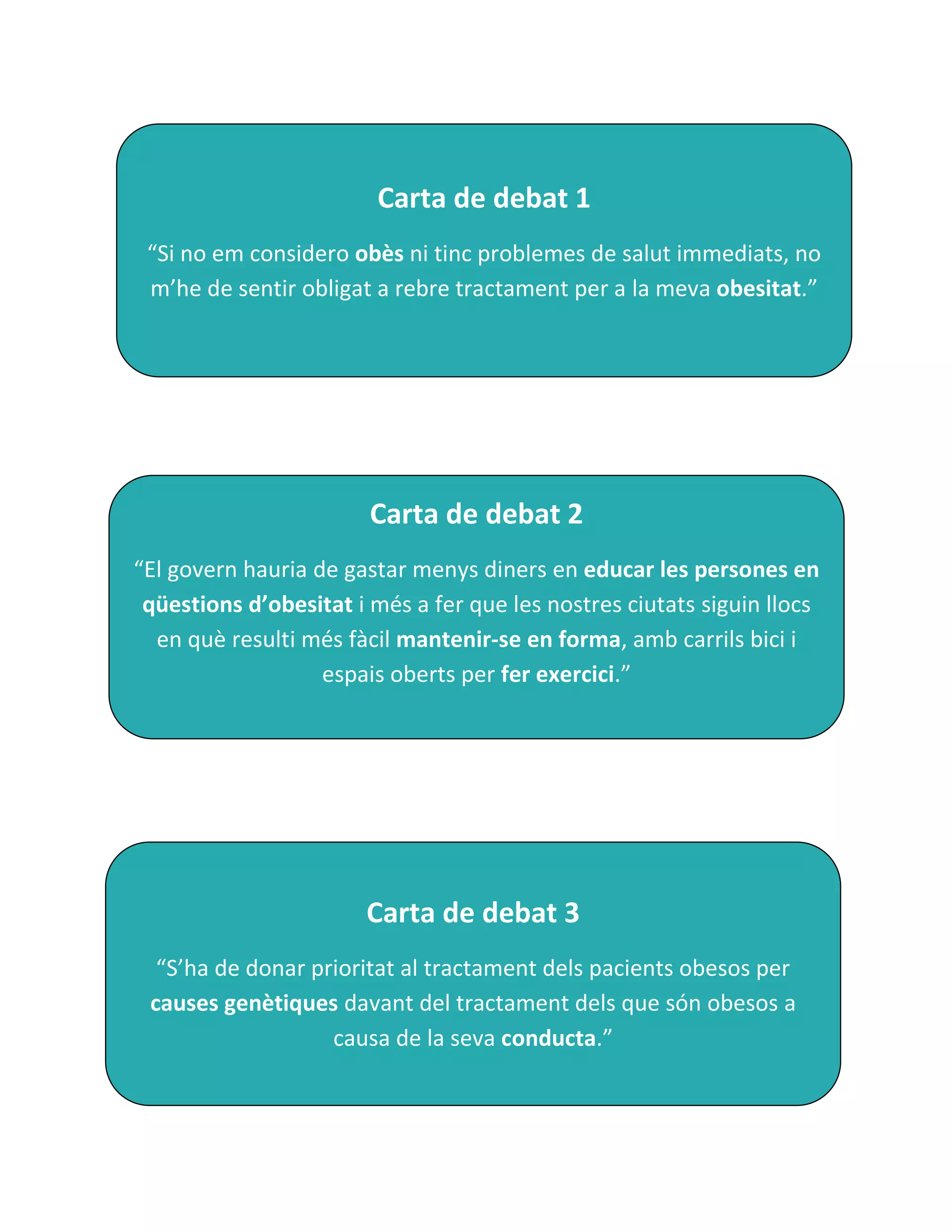 Carta de debat 1
 “Si no em considero obès ni tinc problemes de salut immediats, no
 m’he de sentir obligat a rebre tractament per a la meva obesitat.”




                        Carta de debat 2
“El govern hauria de gastar menys diners en educar les persones en
 qüestions d’obesitat i més a fer que les nostres ciutats siguin llocs
  en què resulti més fàcil mantenir-se en forma, amb carrils bici i
                   espais oberts per fer exercici.”




                       Carta de debat 3
  “S’ha de donar prioritat al tractament dels pacients obesos per
 causes genètiques davant del tractament dels que són obesos a
                   causa de la seva conducta.”
 