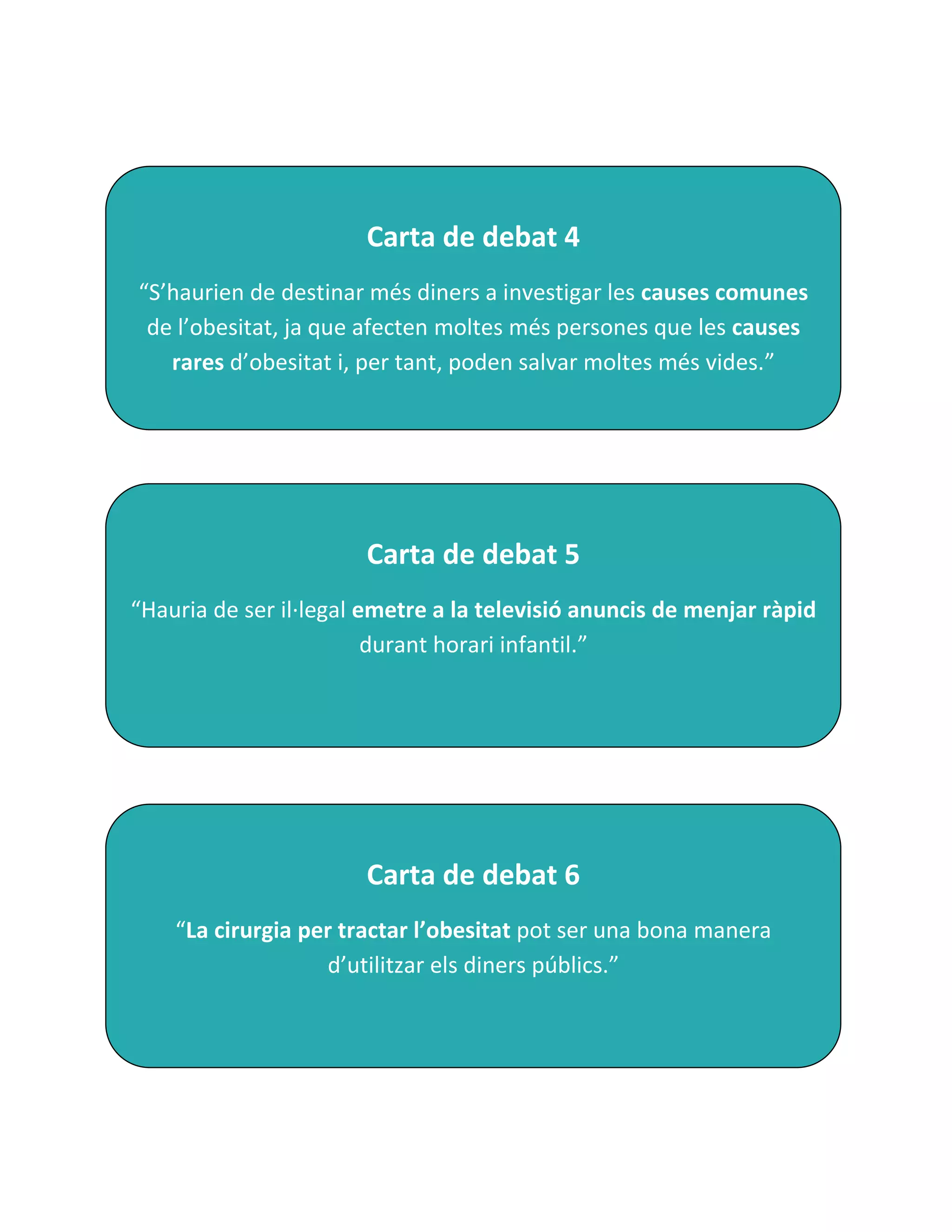 Carta de debat 4
“S’haurien de destinar més diners a investigar les causes comunes
 de l’obesitat, ja que afecten moltes més persones que les causes
   rares d’obesitat i, per tant, poden salvar moltes més vides.”




                       Carta de debat 5
“Hauria de ser il·legal emetre a la televisió anuncis de menjar ràpid
                         durant horari infantil.”




                       Carta de debat 6
    “La cirurgia per tractar l’obesitat pot ser una bona manera
                   d’utilitzar els diners públics.”
 