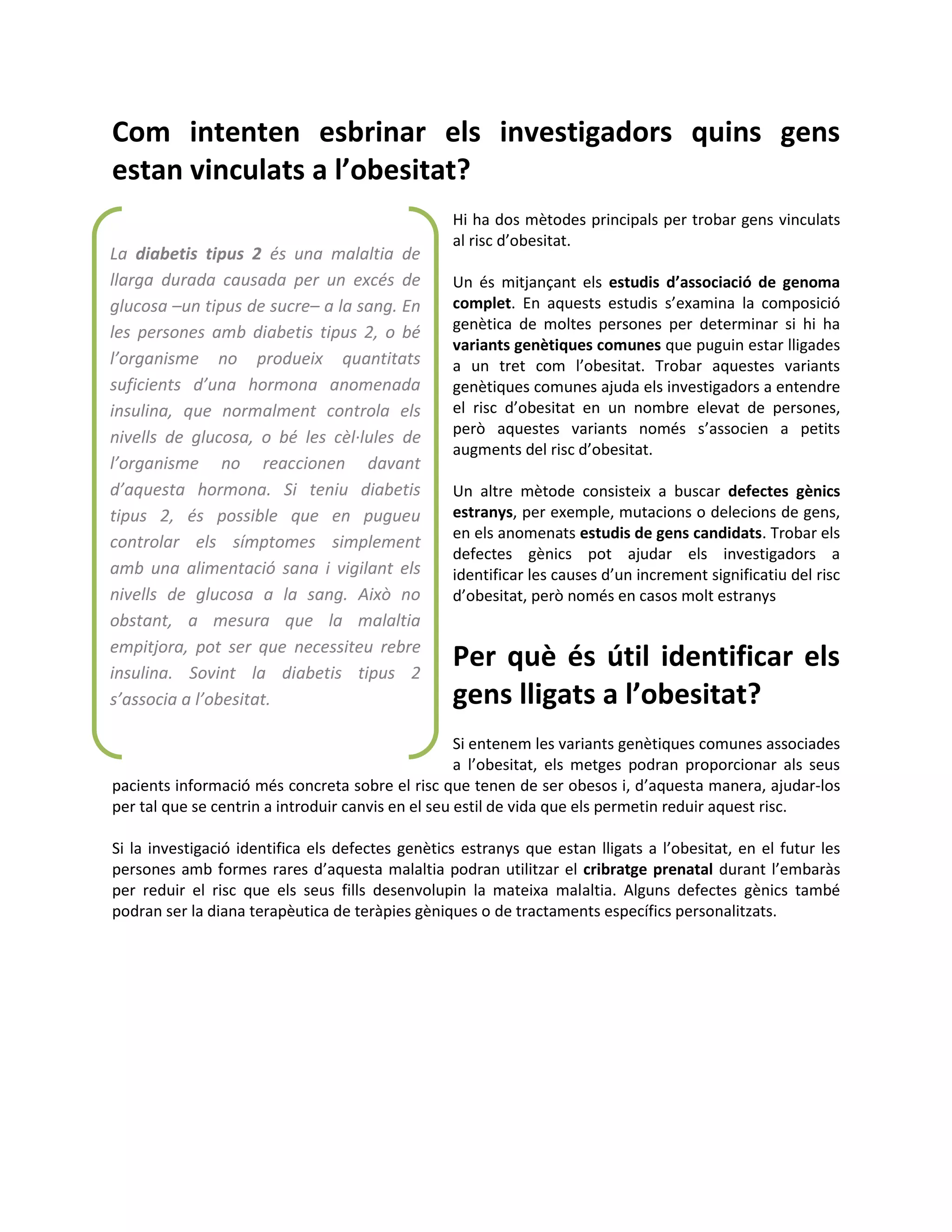 Com intenten esbrinar els investigadors quins gens
estan vinculats a l’obesitat?
                                                  Hi ha dos mètodes principals per trobar gens vinculats
                                                  al risc d’obesitat.
La diabetis tipus 2 és una malaltia de
llarga durada causada per un excés de             Un és mitjançant els estudis d’associació de genoma
glucosa –un tipus de sucre– a la sang. En         complet. En aquests estudis s’examina la composició
les persones amb diabetis tipus 2, o bé           genètica de moltes persones per determinar si hi ha
                                                  variants genètiques comunes que puguin estar lligades
l’organisme no produeix quantitats                a un tret com l’obesitat. Trobar aquestes variants
suficients d’una hormona anomenada                genètiques comunes ajuda els investigadors a entendre
insulina, que normalment controla els             el risc d’obesitat en un nombre elevat de persones,
                                                  però aquestes variants només s’associen a petits
nivells de glucosa, o bé les cèl·lules de
                                                  augments del risc d’obesitat.
l’organisme no reaccionen davant
d’aquesta hormona. Si teniu diabetis              Un altre mètode consisteix a buscar defectes gènics
tipus 2, és possible que en pugueu                estranys, per exemple, mutacions o delecions de gens,
                                                  en els anomenats estudis de gens candidats. Trobar els
controlar els símptomes simplement
                                                  defectes gènics pot ajudar els investigadors a
amb una alimentació sana i vigilant els           identificar les causes d’un increment significatiu del risc
nivells de glucosa a la sang. Això no             d’obesitat, però només en casos molt estranys
obstant, a mesura que la malaltia
empitjora, pot ser que necessiteu rebre
insulina. Sovint la diabetis tipus 2
                                                  Per què és útil identificar els
s’associa a l’obesitat.                           gens lligats a l’obesitat?
                                                    Si entenem les variants genètiques comunes associades
                                                    a l’obesitat, els metges podran proporcionar als seus
pacients informació més concreta sobre el risc que tenen de ser obesos i, d’aquesta manera, ajudar-los
per tal que se centrin a introduir canvis en el seu estil de vida que els permetin reduir aquest risc.

Si la investigació identifica els defectes genètics estranys que estan lligats a l’obesitat, en el futur les
persones amb formes rares d’aquesta malaltia podran utilitzar el cribratge prenatal durant l’embaràs
per reduir el risc que els seus fills desenvolupin la mateixa malaltia. Alguns defectes gènics també
podran ser la diana terapèutica de teràpies gèniques o de tractaments específics personalitzats.
 
