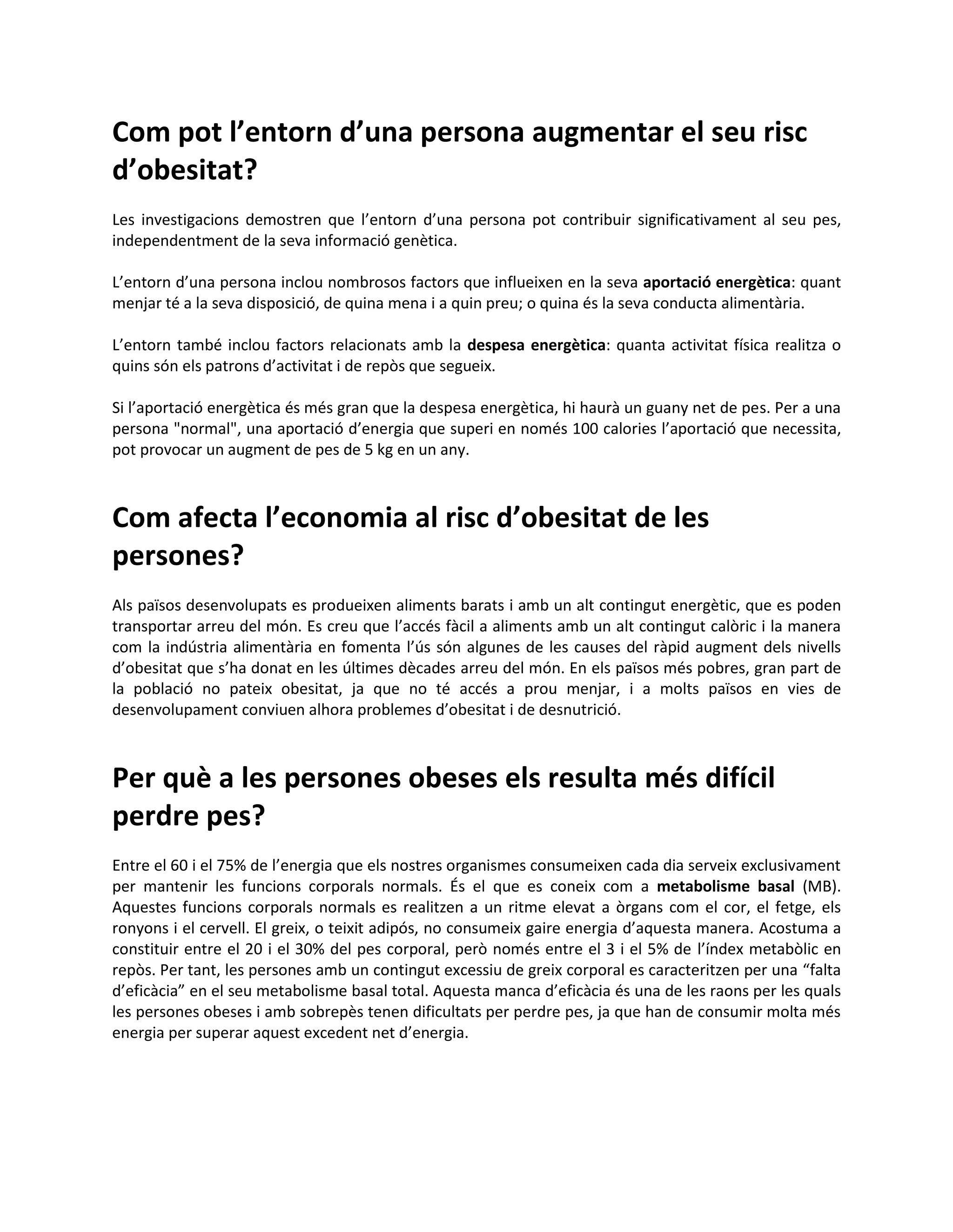 Com pot l’entorn d’una persona augmentar el seu risc
d’obesitat?
Les investigacions demostren que l’entorn d’una persona pot contribuir significativament al seu pes,
independentment de la seva informació genètica.

L’entorn d’una persona inclou nombrosos factors que influeixen en la seva aportació energètica: quant
menjar té a la seva disposició, de quina mena i a quin preu; o quina és la seva conducta alimentària.

L’entorn també inclou factors relacionats amb la despesa energètica: quanta activitat física realitza o
quins són els patrons d’activitat i de repòs que segueix.

Si l’aportació energètica és més gran que la despesa energètica, hi haurà un guany net de pes. Per a una
persona "normal", una aportació d’energia que superi en només 100 calories l’aportació que necessita,
pot provocar un augment de pes de 5 kg en un any.



Com afecta l’economia al risc d’obesitat de les
persones?
Als països desenvolupats es produeixen aliments barats i amb un alt contingut energètic, que es poden
transportar arreu del món. Es creu que l’accés fàcil a aliments amb un alt contingut calòric i la manera
com la indústria alimentària en fomenta l’ús són algunes de les causes del ràpid augment dels nivells
d’obesitat que s’ha donat en les últimes dècades arreu del món. En els països més pobres, gran part de
la població no pateix obesitat, ja que no té accés a prou menjar, i a molts països en vies de
desenvolupament conviuen alhora problemes d’obesitat i de desnutrició.



Per què a les persones obeses els resulta més difícil
perdre pes?
Entre el 60 i el 75% de l’energia que els nostres organismes consumeixen cada dia serveix exclusivament
per mantenir les funcions corporals normals. És el que es coneix com a metabolisme basal (MB).
Aquestes funcions corporals normals es realitzen a un ritme elevat a òrgans com el cor, el fetge, els
ronyons i el cervell. El greix, o teixit adipós, no consumeix gaire energia d’aquesta manera. Acostuma a
constituir entre el 20 i el 30% del pes corporal, però només entre el 3 i el 5% de l’índex metabòlic en
repòs. Per tant, les persones amb un contingut excessiu de greix corporal es caracteritzen per una “falta
d’eficàcia” en el seu metabolisme basal total. Aquesta manca d’eficàcia és una de les raons per les quals
les persones obeses i amb sobrepès tenen dificultats per perdre pes, ja que han de consumir molta més
energia per superar aquest excedent net d’energia.
 