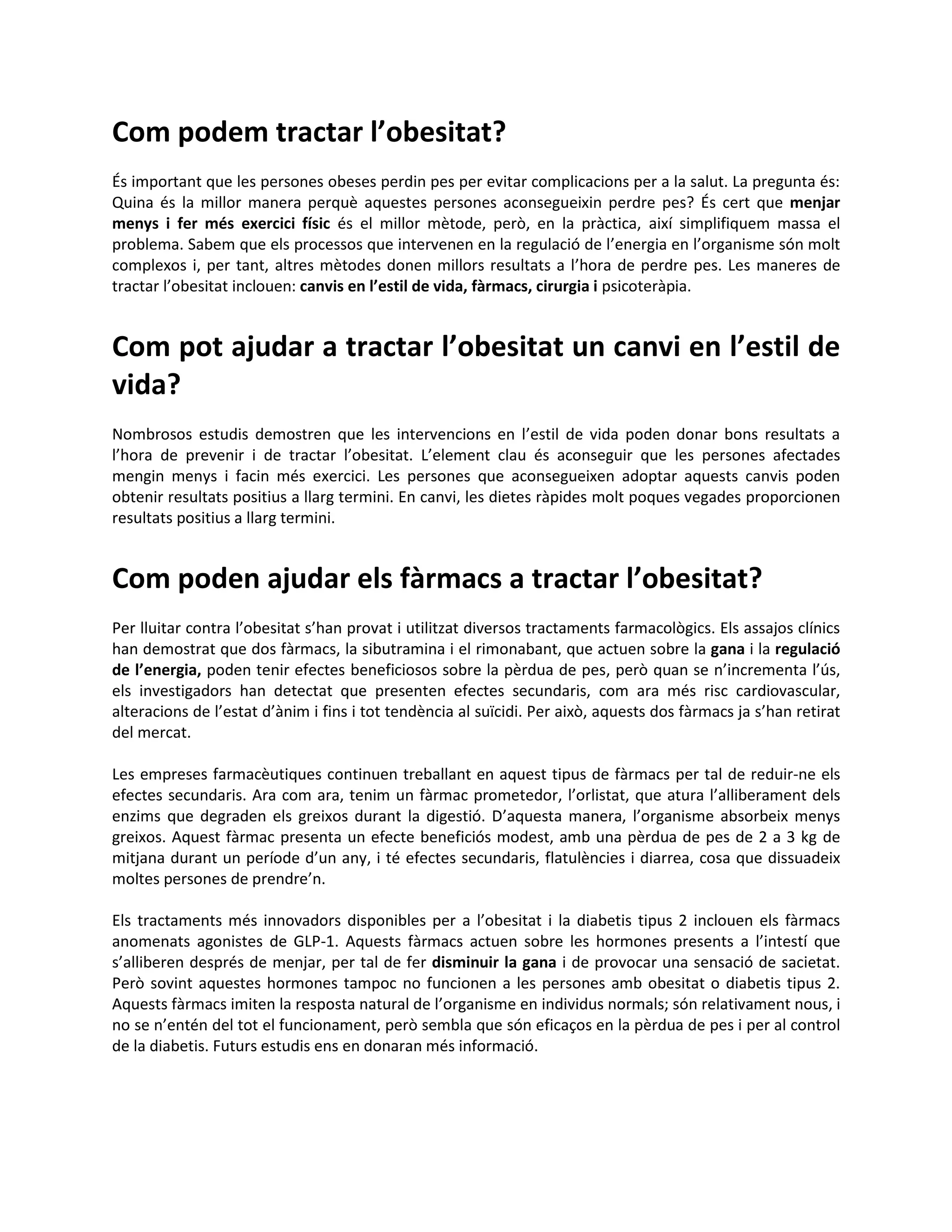 Com podem tractar l’obesitat?
És important que les persones obeses perdin pes per evitar complicacions per a la salut. La pregunta és:
Quina és la millor manera perquè aquestes persones aconsegueixin perdre pes? És cert que menjar
menys i fer més exercici físic és el millor mètode, però, en la pràctica, així simplifiquem massa el
problema. Sabem que els processos que intervenen en la regulació de l’energia en l’organisme són molt
complexos i, per tant, altres mètodes donen millors resultats a l’hora de perdre pes. Les maneres de
tractar l’obesitat inclouen: canvis en l’estil de vida, fàrmacs, cirurgia i psicoteràpia.


Com pot ajudar a tractar l’obesitat un canvi en l’estil de
vida?
Nombrosos estudis demostren que les intervencions en l’estil de vida poden donar bons resultats a
l’hora de prevenir i de tractar l’obesitat. L’element clau és aconseguir que les persones afectades
mengin menys i facin més exercici. Les persones que aconsegueixen adoptar aquests canvis poden
obtenir resultats positius a llarg termini. En canvi, les dietes ràpides molt poques vegades proporcionen
resultats positius a llarg termini.


Com poden ajudar els fàrmacs a tractar l’obesitat?
Per lluitar contra l’obesitat s’han provat i utilitzat diversos tractaments farmacològics. Els assajos clínics
han demostrat que dos fàrmacs, la sibutramina i el rimonabant, que actuen sobre la gana i la regulació
de l’energia, poden tenir efectes beneficiosos sobre la pèrdua de pes, però quan se n’incrementa l’ús,
els investigadors han detectat que presenten efectes secundaris, com ara més risc cardiovascular,
alteracions de l’estat d’ànim i fins i tot tendència al suïcidi. Per això, aquests dos fàrmacs ja s’han retirat
del mercat.

Les empreses farmacèutiques continuen treballant en aquest tipus de fàrmacs per tal de reduir-ne els
efectes secundaris. Ara com ara, tenim un fàrmac prometedor, l’orlistat, que atura l’alliberament dels
enzims que degraden els greixos durant la digestió. D’aquesta manera, l’organisme absorbeix menys
greixos. Aquest fàrmac presenta un efecte beneficiós modest, amb una pèrdua de pes de 2 a 3 kg de
mitjana durant un període d’un any, i té efectes secundaris, flatulències i diarrea, cosa que dissuadeix
moltes persones de prendre’n.

Els tractaments més innovadors disponibles per a l’obesitat i la diabetis tipus 2 inclouen els fàrmacs
anomenats agonistes de GLP-1. Aquests fàrmacs actuen sobre les hormones presents a l’intestí que
s’alliberen després de menjar, per tal de fer disminuir la gana i de provocar una sensació de sacietat.
Però sovint aquestes hormones tampoc no funcionen a les persones amb obesitat o diabetis tipus 2.
Aquests fàrmacs imiten la resposta natural de l’organisme en individus normals; són relativament nous, i
no se n’entén del tot el funcionament, però sembla que són eficaços en la pèrdua de pes i per al control
de la diabetis. Futurs estudis ens en donaran més informació.
 