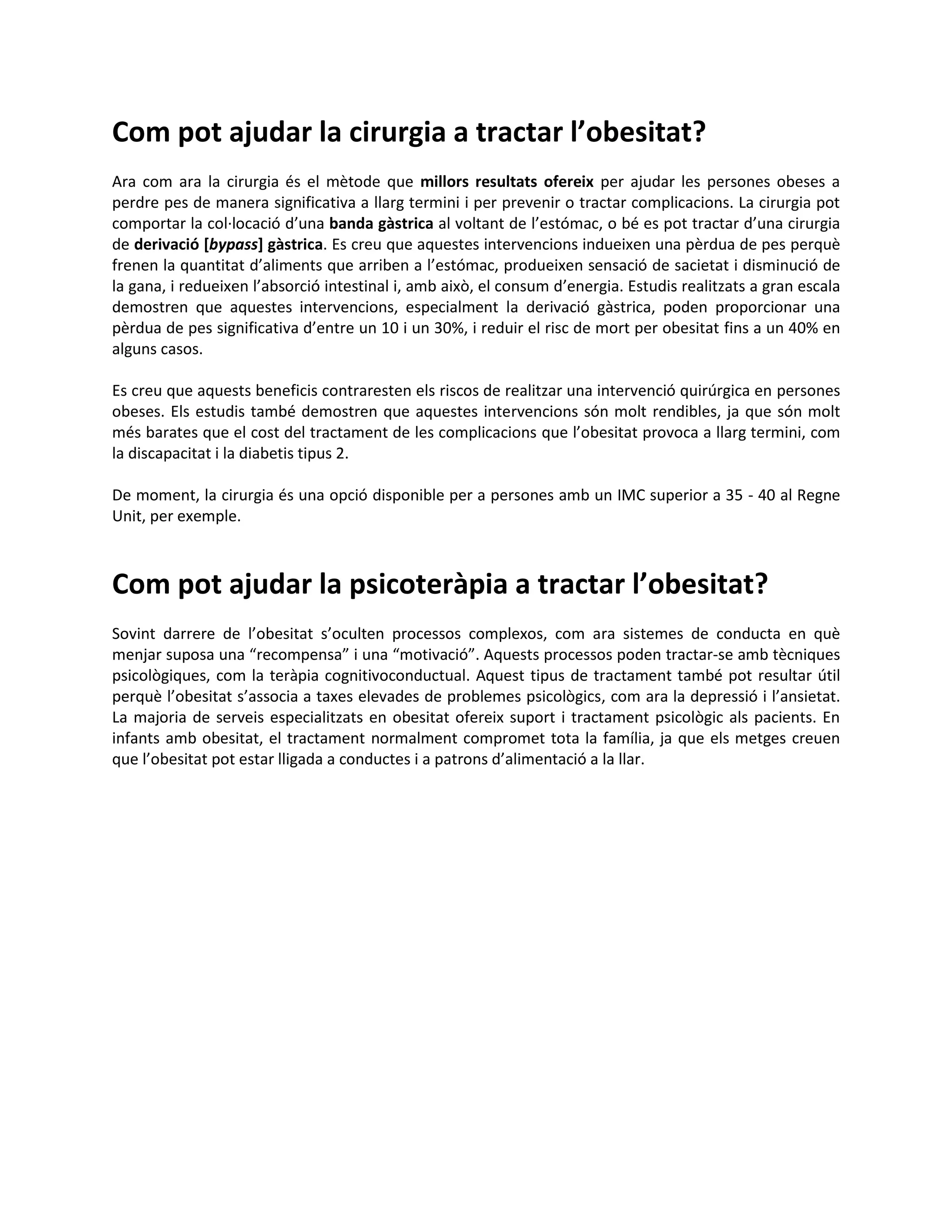 Com pot ajudar la cirurgia a tractar l’obesitat?
Ara com ara la cirurgia és el mètode que millors resultats ofereix per ajudar les persones obeses a
perdre pes de manera significativa a llarg termini i per prevenir o tractar complicacions. La cirurgia pot
comportar la col·locació d’una banda gàstrica al voltant de l’estómac, o bé es pot tractar d’una cirurgia
de derivació [bypass] gàstrica. Es creu que aquestes intervencions indueixen una pèrdua de pes perquè
frenen la quantitat d’aliments que arriben a l’estómac, produeixen sensació de sacietat i disminució de
la gana, i redueixen l’absorció intestinal i, amb això, el consum d’energia. Estudis realitzats a gran escala
demostren que aquestes intervencions, especialment la derivació gàstrica, poden proporcionar una
pèrdua de pes significativa d’entre un 10 i un 30%, i reduir el risc de mort per obesitat fins a un 40% en
alguns casos.

Es creu que aquests beneficis contraresten els riscos de realitzar una intervenció quirúrgica en persones
obeses. Els estudis també demostren que aquestes intervencions són molt rendibles, ja que són molt
més barates que el cost del tractament de les complicacions que l’obesitat provoca a llarg termini, com
la discapacitat i la diabetis tipus 2.

De moment, la cirurgia és una opció disponible per a persones amb un IMC superior a 35 - 40 al Regne
Unit, per exemple.



Com pot ajudar la psicoteràpia a tractar l’obesitat?
Sovint darrere de l’obesitat s’oculten processos complexos, com ara sistemes de conducta en què
menjar suposa una “recompensa” i una “motivació”. Aquests processos poden tractar-se amb tècniques
psicològiques, com la teràpia cognitivoconductual. Aquest tipus de tractament també pot resultar útil
perquè l’obesitat s’associa a taxes elevades de problemes psicològics, com ara la depressió i l’ansietat.
La majoria de serveis especialitzats en obesitat ofereix suport i tractament psicològic als pacients. En
infants amb obesitat, el tractament normalment compromet tota la família, ja que els metges creuen
que l’obesitat pot estar lligada a conductes i a patrons d’alimentació a la llar.
 