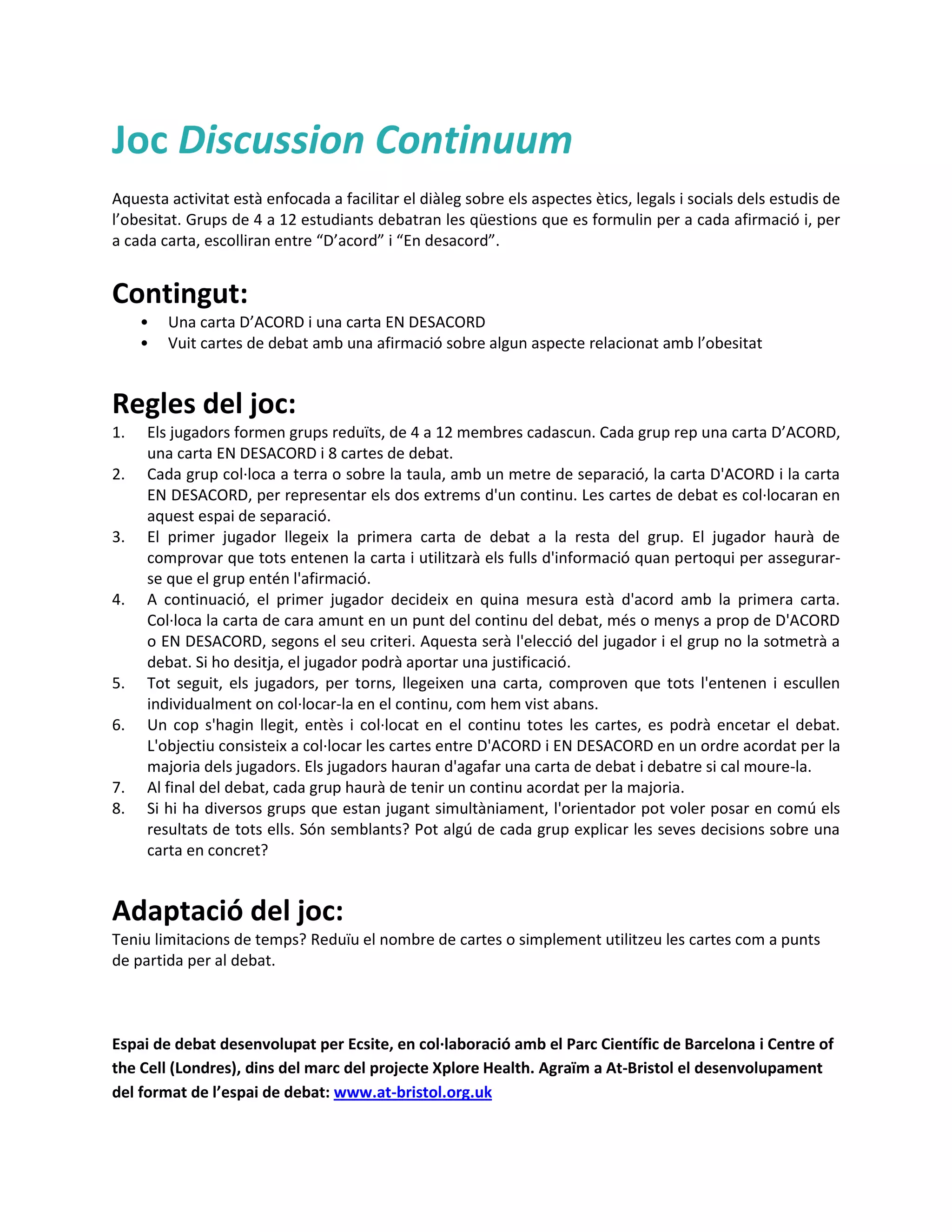 Joc Discussion Continuum
Aquesta activitat està enfocada a facilitar el diàleg sobre els aspectes ètics, legals i socials dels estudis de
l’obesitat. Grups de 4 a 12 estudiants debatran les qüestions que es formulin per a cada afirmació i, per
a cada carta, escolliran entre “D’acord” i “En desacord”.


Contingut:
     •   Una carta D’ACORD i una carta EN DESACORD
     •   Vuit cartes de debat amb una afirmació sobre algun aspecte relacionat amb l’obesitat


Regles del joc:
1.   Els jugadors formen grups reduïts, de 4 a 12 membres cadascun. Cada grup rep una carta D’ACORD,
     una carta EN DESACORD i 8 cartes de debat.
2.   Cada grup col·loca a terra o sobre la taula, amb un metre de separació, la carta D'ACORD i la carta
     EN DESACORD, per representar els dos extrems d'un continu. Les cartes de debat es col·locaran en
     aquest espai de separació.
3.   El primer jugador llegeix la primera carta de debat a la resta del grup. El jugador haurà de
     comprovar que tots entenen la carta i utilitzarà els fulls d'informació quan pertoqui per assegurar-
     se que el grup entén l'afirmació.
4.   A continuació, el primer jugador decideix en quina mesura està d'acord amb la primera carta.
     Col·loca la carta de cara amunt en un punt del continu del debat, més o menys a prop de D'ACORD
     o EN DESACORD, segons el seu criteri. Aquesta serà l'elecció del jugador i el grup no la sotmetrà a
     debat. Si ho desitja, el jugador podrà aportar una justificació.
5.   Tot seguit, els jugadors, per torns, llegeixen una carta, comproven que tots l'entenen i escullen
     individualment on col·locar-la en el continu, com hem vist abans.
6.   Un cop s'hagin llegit, entès i col·locat en el continu totes les cartes, es podrà encetar el debat.
     L'objectiu consisteix a col·locar les cartes entre D'ACORD i EN DESACORD en un ordre acordat per la
     majoria dels jugadors. Els jugadors hauran d'agafar una carta de debat i debatre si cal moure-la.
7.   Al final del debat, cada grup haurà de tenir un continu acordat per la majoria.
8.   Si hi ha diversos grups que estan jugant simultàniament, l'orientador pot voler posar en comú els
     resultats de tots ells. Són semblants? Pot algú de cada grup explicar les seves decisions sobre una
     carta en concret?


Adaptació del joc:
Teniu limitacions de temps? Reduïu el nombre de cartes o simplement utilitzeu les cartes com a punts
de partida per al debat.



Espai de debat desenvolupat per Ecsite, en col·laboració amb el Parc Científic de Barcelona i Centre of
the Cell (Londres), dins del marc del projecte Xplore Health. Agraïm a At-Bristol el desenvolupament
del format de l’espai de debat: www.at-bristol.org.uk
 