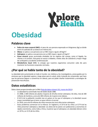 Obesidad
Palabras clave
      Índice de masa corporal (IMC): el peso de una persona expresado en kilogramos (kg) se divide
       entre el cuadrado de su estatura en metros (m).
      Obeso: se aplica a una persona con un IMC mayor o igual a 30 kg/m².
      Sobrepeso: se aplica a una persona con un IMC mayor o igual a 25 kg/m².
      Grasa visceral: grasa acumulada alrededor de los órganos del cuerpo, como el hígado, los
       riñones o el corazón. Esta grasa se asocia a diabetes, niveles altos de colesterol y mayor riesgo
       de cardiopatía y accidente cerebrovascular.
      Metabolismo basal (MB): la energía que nuestros organismos consumen cada día para
       mantener las funciones corporales normales.


¿Por qué se habla tanto de la obesidad?
La obesidad está aumentando en todo el mundo. Los médicos y los investigadores, preocupados por la
amenaza que la obesidad supone a largo plazo para la salud, están tratando de comprender qué hace
que las personas lleguen a convertirse en obesas, para así poder diseñar tratamientos y estrategias de
prevención más eficaces.


Datos estadísticos
Datos claves proporcionados por la ONU (hoja de datos número 311, marzo de 2011):
   - La obesidad ha aumentado más del doble desde 1980.
   - En 2008, 1.500 millones de adultos mayores de 20 años tenían sobrepeso. De ellos, más de 200
        millones de hombres y cerca de 300 millones de mujeres eran obesos.
   - El 65 % de la población mundial vive en países en los que el sobrepeso y la obesidad causan
        mayor mortalidad que el tener un peso inferior al normal.
   - En 2010, cerca de 43 millones de niños menores de cinco años tenían sobrepeso.
   - Estos problemas comienzan en la infancia. En Inglaterra, el 23 % de los niños y el 27 % de las
        niñas presentan sobrepeso y obesidad. Los datos de los países con poblaciones y economías en
        rápido crecimiento, como India y China, muestran que el sobrepeso y la obesidad afectan entre
        un 10 % y un 15 % de los niños.
 