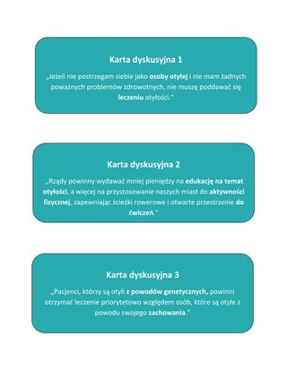 Karta dyskusyjna 1
„Jeżeli nie postrzegam siebie jako osoby otyłej i nie mam żadnych
  poważnych problemów zdrowotnych, nie muszę poddawać się
                        leczeniu otyłości.”




                    Karta dyskusyjna 2
 „Rządy powinny wydawać mniej pieniędzy na edukację na temat
otyłości, a więcej na przystosowanie naszych miast do aktywności
fizycznej, zapewniając ścieżki rowerowe i otwarte przestrzenie do
                             ćwiczeń.”




                    Karta dyskusyjna 3
  „Pacjenci, którzy są otyli z powodów genetycznych, powinni
otrzymać leczenie priorytetowo względem osób, które są otyłe z
                 powodu swojego zachowania.”
 