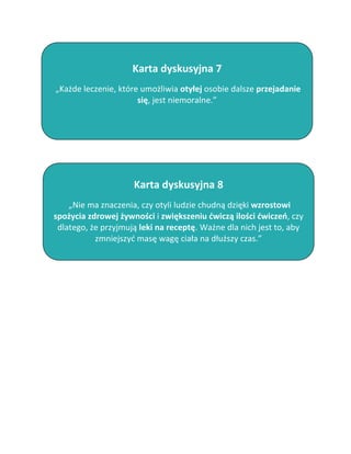 Karta dyskusyjna 7
„Każde leczenie, które umożliwia otyłej osobie dalsze przejadanie
                      się, jest niemoralne.”




                     Karta dyskusyjna 8
    „Nie ma znaczenia, czy otyli ludzie chudną dzięki wzrostowi
spożycia zdrowej żywności i zwiększeniu ćwiczą ilości ćwiczeń, czy
 dlatego, że przyjmują leki na receptę. Ważne dla nich jest to, aby
           zmniejszyć masę wagę ciała na dłuższy czas.”
 