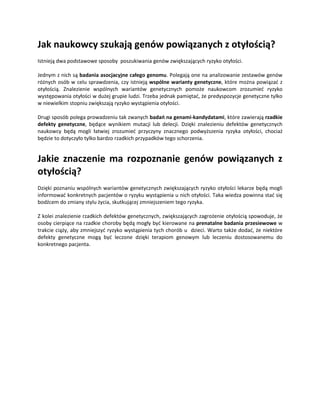 Jak naukowcy szukają genów powiązanych z otyłością?
Istnieją dwa podstawowe sposoby poszukiwania genów zwiększających ryzyko otyłości.

Jednym z nich są badania asocjacyjne całego genomu. Polegają one na analizowanie zestawów genów
różnych osób w celu sprawdzenia, czy istnieją wspólne warianty genetyczne, które można powiązać z
otyłością. Znalezienie wspólnych wariantów genetycznych pomoże naukowcom zrozumieć ryzyko
występowania otyłości w dużej grupie ludzi. Trzeba jednak pamiętać, że predyspozycje genetyczne tylko
w niewielkim stopniu zwiększają ryzyko wystąpienia otyłości.

Drugi sposób polega prowadzeniu tak zwanych badań na genami-kandydatami, które zawierają rzadkie
defekty genetyczne, będące wynikiem mutacji lub delecji. Dzięki znalezieniu defektów genetycznych
naukowcy będą mogli łatwiej zrozumieć przyczyny znacznego podwyższenia ryzyka otyłości, chociaż
będzie to dotyczyło tylko bardzo rzadkich przypadków tego schorzenia.


Jakie znaczenie ma rozpoznanie genów powiązanych z
otyłością?
Dzięki poznaniu wspólnych wariantów genetycznych zwiększających ryzyko otyłości lekarze będą mogli
informować konkretnych pacjentów o ryzyku wystąpienia u nich otyłości. Taka wiedza powinna stać się
bodźcem do zmiany stylu życia, skutkującej zmniejszeniem tego ryzyka.

Z kolei znalezienie rzadkich defektów genetycznych, zwiększających zagrożenie otyłością spowoduje, że
osoby cierpiące na rzadkie choroby będą mogły być kierowane na prenatalne badania przesiewowe w
trakcie ciąży, aby zmniejszyć ryzyko wystąpienia tych chorób u dzieci. Warto także dodać, że niektóre
defekty genetyczne mogą być leczone dzięki terapiom genowym lub leczeniu dostosowanemu do
konkretnego pacjenta.
 