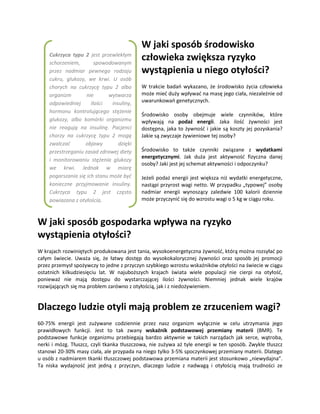 W jaki sposób środowisko
    Cukrzyca typu 2 jest przewlekłym
    schorzeniem,        spowodowanym
                                           człowieka zwiększa ryzyko
    przez nadmiar pewnego rodzaju          wystąpienia u niego otyłości?
    cukru, glukozy, we krwi. U osób
    chorych na cukrzycę typu 2 albo        W trakcie badań wykazano, że środowisko życia człowieka
    organizm        nie      wytwarza      może mieć duży wpływać na masę jego ciała, niezależnie od
    odpowiedniej      ilości   insuliny,   uwarunkowań genetycznych.
    hormonu kontrolującego stężenie
                                           Środowisko osoby obejmuje wiele czynników, które
    glukozy, albo komórki organizmu        wpływają na podaż energii. Jaka ilość żywności jest
    nie reagują na insulinę. Pacjenci      dostępna, jaka to żywność i jakie są koszty jej pozyskania?
    chorzy na cukrzycę typu 2 mogą         Jakie są zwyczaje żywieniowe tej osoby?
    zwalczać       objawy         dzięki
    przestrzeganiu zasad zdrowej diety     Środowisko to także czynniki związane z wydatkami
                                           energetycznymi. Jak duża jest aktywność fizyczna danej
    i monitorowaniu stężenia glukozy
                                           osoby? Jaki jest jej schemat aktywności i odpoczynku?
    we krwi. Jednak w miarę
    pogarszania się ich stanu może być     Jeżeli podaż energii jest większa niż wydatki energetyczne,
    konieczne przyjmowanie insuliny.       nastąpi przyrost wagi netto. W przypadku „typowej” osoby
    Cukrzyca typu 2 jest często            nadmiar energii wynoszący zaledwie 100 kalorii dziennie
    powiązana z otyłością.                 może przyczynić się do wzrostu wagi o 5 kg w ciągu roku.



W jaki sposób gospodarka wpływa na ryzyko
wystąpienia otyłości?
W krajach rozwiniętych produkowana jest tania, wysokoenergetyczna żywność, którą można rozsyłać po
całym świecie. Uważa się, że łatwy dostęp do wysokokalorycznej żywności oraz sposób jej promocji
przez przemysł spożywczy to jedne z przyczyn szybkiego wzrostu wskaźników otyłości na świecie w ciągu
ostatnich kilkudziesięciu lat. W najuboższych krajach świata wiele populacji nie cierpi na otyłość,
ponieważ nie mają dostępu do wystarczającej ilości żywności. Niemniej jednak wiele krajów
rozwijających się ma problem zarówno z otyłością, jak i z niedożywieniem.


Dlaczego ludzie otyli mają problem ze zrzuceniem wagi?
60-75% energii jest zużywane codziennie przez nasz organizm wyłącznie w celu utrzymania jego
prawidłowych funkcji. Jest to tak zwany wskaźnik podstawowej przemiany materii (BMR). Te
podstawowe funkcje organizmu przebiegają bardzo aktywnie w takich narządach jak serce, wątroba,
nerki i mózg. Tłuszcz, czyli tkanka tłuszczowa, nie zużywa aż tyle energii w ten sposób. Zwykle tłuszcz
stanowi 20-30% masy ciała, ale przypada na niego tylko 3-5% spoczynkowej przemiany materii. Dlatego
u osób z nadmiarem tkanki tłuszczowej podstawowa przemiana materii jest stosunkowo „niewydajna”.
Ta niska wydajność jest jedną z przyczyn, dlaczego ludzie z nadwagą i otyłością mają trudności ze
 