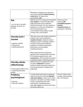Miażdżyca rozwijająca się w tętnicach
                               serca może wywołać dusznicę bolesną i
                               zawał serca. W mózgu może
                               spowodować udar.
Rak                            Nadmiar tłuszczu w organizmie powoduje      Uważa się, że co
                               stan zapalny, w trakcie którego układ       najmniej 10%
                               odpornościowy zaczyna atakować              przypadków zgonów z
• np. rak piersi, rak jelita
                               komórki tłuszczowe. Ten stan zapalny w      przyczyn
grubego, rak nerki, rak
                               połączeniu ze zmianami metabolizmu          nowotworowych jest
prostaty
                               hormonów płciowych oraz                     związanych z otyłością.
                               insulinoodpornością zwiększa ryzyko
                               rozwoju raka u osób otyłych.

Choroby kości i                Zbyt duża masa ciała zwiększa obciążenie
                               stawów, które może powodować
stawów                         zapalenie stawów. Zapalenie stawów
                               występuje często w przebiegu otyłości i
• zapalenie stawów             może mu towarzyszyć ból pleców,
• osteoporoza                  problemy ze stawami kolanowymi i
• niepełnosprawność            biodrowymi oraz przewlekła
                               niepełnosprawność.

                               Może także dojść do zmniejszenia
                               gęstości kości z powodu braku witaminy
                               D. Zmniejszona gęstość kości, czyli
                               osteoporoza, może prowadzić do złamań
                               i dalszego postępu niepełnosprawności.
Choroby układu                 Nadmiar tłuszczu w organizmie może
                               utrudniać oddychanie z powodu
oddechowego                    nadmiaru tkanki tłuszczowej wokół szyi i
                               nosa lub powodować nieregularność
• obturacyjny bezdech senny    oddechów.
• zespół hipowentylacji
otyłych
Problemy                       U osób otyłych powszechnie występują        W USA u kobiet, które
                               zaburzenia nastroju, takie jak depresja i   są otyłe, ryzyko depresji
psychologiczne                 zaburzenia lękowe. Uważa się, że są one     jest o 37% wyższe.
                               związane z szeregiem czynników, między
• depresja                     innymi z podejmowaniem prób
• zaburzenia lękowe            odchudzania, niezadowoleniem z
                               własnego wyglądu oraz poczuciem braku
                               akceptacji społecznej.
 