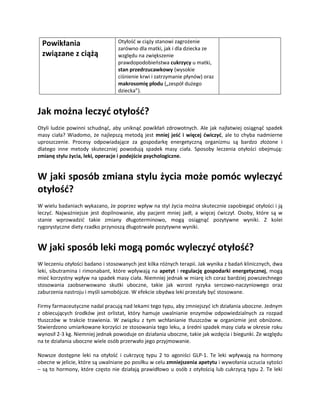 Powikłania                       Otyłość w ciąży stanowi zagrożenie
                                  zarówno dla matki, jak i dla dziecka ze
 związane z ciążą                 względu na zwiększenie
                                  prawdopodobieństwa cukrzycy u matki,
                                  stan przedrzucawkowy (wysokie
                                  ciśnienie krwi i zatrzymanie płynów) oraz
                                  makrosomię płodu („zespół dużego
                                  dziecka”).


Jak można leczyć otyłość?
Otyli ludzie powinni schudnąć, aby uniknąć powikłań zdrowotnych. Ale jak najłatwiej osiągnąć spadek
masy ciała? Wiadomo, że najlepszą metodą jest mniej jeść i więcej ćwiczyć, ale to chyba nadmierne
uproszczenie. Procesy odpowiadające za gospodarkę energetyczną organizmu są bardzo złożone i
dlatego inne metody skuteczniej powodują spadek masy ciała. Sposoby leczenia otyłości obejmują:
zmianę stylu życia, leki, operacje i podejście psychologiczne.


W jaki sposób zmiana stylu życia może pomóc wyleczyć
otyłość?
W wielu badaniach wykazano, że poprzez wpływ na styl życia można skutecznie zapobiegać otyłości i ją
leczyć. Najważniejsze jest dopilnowanie, aby pacjent mniej jadł, a więcej ćwiczył. Osoby, które są w
stanie wprowadzić takie zmiany długoterminowo, mogą osiągnąć pozytywne wyniki. Z kolei
rygorystyczne diety rzadko przynoszą długotrwałe pozytywne wyniki.


W jaki sposób leki mogą pomóc wyleczyć otyłość?
W leczeniu otyłości badano i stosowanych jest kilka różnych terapii. Jak wynika z badań klinicznych, dwa
leki, sibutramina i rimonabant, które wpływają na apetyt i regulację gospodarki energetycznej, mogą
mieć korzystny wpływ na spadek masy ciała. Niemniej jednak w miarę ich coraz bardziej powszechnego
stosowania zaobserwowano skutki uboczne, takie jak wzrost ryzyka sercowo-naczyniowego oraz
zaburzenia nastroju i myśli samobójcze. W efekcie obydwa leki przestały być stosowane.

Firmy farmaceutyczne nadal pracują nad lekami tego typu, aby zmniejszyć ich działania uboczne. Jednym
z obiecujących środków jest orlistat, który hamuje uwalnianie enzymów odpowiedzialnych za rozpad
tłuszczów w trakcie trawienia. W związku z tym wchłanianie tłuszczów w organizmie jest obniżone.
Stwierdzono umiarkowane korzyści ze stosowania tego leku, a średni spadek masy ciała w okresie roku
wynosił 2-3 kg. Niemniej jednak powoduje on działania uboczne, takie jak wzdęcia i biegunki. Ze względu
na te działania uboczne wiele osób przerwało jego przyjmowanie.

Nowsze dostępne leki na otyłość i cukrzycę typu 2 to agoniści GLP-1. Te leki wpływają na hormony
obecne w jelicie, które są uwalniane po posiłku w celu zmniejszenia apetytu i wywołania uczucia sytości
– są to hormony, które często nie działają prawidłowo u osób z otyłością lub cukrzycą typu 2. Te leki
 