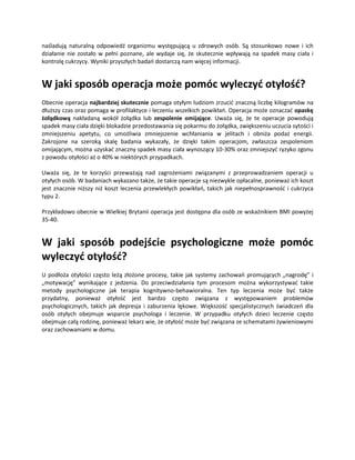 naśladują naturalną odpowiedź organizmu występującą u zdrowych osób. Są stosunkowo nowe i ich
działanie nie zostało w pełni poznane, ale wydaje się, że skutecznie wpływają na spadek masy ciała i
kontrolę cukrzycy. Wyniki przyszłych badań dostarczą nam więcej informacji.


W jaki sposób operacja może pomóc wyleczyć otyłość?
Obecnie operacja najbardziej skutecznie pomaga otyłym ludziom zrzucić znaczną liczbę kilogramów na
dłuższy czas oraz pomaga w profilaktyce i leczeniu wszelkich powikłań. Operacja może oznaczać opaskę
żołądkową nakładaną wokół żołądka lub zespolenie omijające. Uważa się, że te operacje powodują
spadek masy ciała dzięki blokadzie przedostawania się pokarmu do żołądka, zwiększeniu uczucia sytości i
zmniejszeniu apetytu, co umożliwia zmniejszenie wchłaniania w jelitach i obniża podaż energii.
Zakrojone na szeroką skalę badania wykazały, że dzięki takim operacjom, zwłaszcza zespoleniom
omijającym, można uzyskać znaczny spadek masy ciała wynoszący 10-30% oraz zmniejszyć ryzyko zgonu
z powodu otyłości aż o 40% w niektórych przypadkach.

Uważa się, że te korzyści przeważają nad zagrożeniami związanymi z przeprowadzaniem operacji u
otyłych osób. W badaniach wykazano także, że takie operacje są niezwykle opłacalne, ponieważ ich koszt
jest znacznie niższy niż koszt leczenia przewlekłych powikłań, takich jak niepełnosprawność i cukrzyca
typu 2.

Przykładowo obecnie w Wielkiej Brytanii operacja jest dostępna dla osób ze wskaźnikiem BMI powyżej
35-40.


W jaki sposób podejście psychologiczne może pomóc
wyleczyć otyłość?
U podłoża otyłości często leżą złożone procesy, takie jak systemy zachowań promujących „nagrodę” i
„motywację” wynikające z jedzenia. Do przeciwdziałania tym procesom można wykorzystywać takie
metody psychologiczne jak terapia kognitywno-behawioralna. Ten typ leczenia może być także
przydatny, ponieważ otyłość jest bardzo często związana z występowaniem problemów
psychologicznych, takich jak depresja i zaburzenia lękowe. Większość specjalistycznych świadczeń dla
osób otyłych obejmuje wsparcie psychologa i leczenie. W przypadku otyłych dzieci leczenie często
obejmuje całą rodzinę, ponieważ lekarz wie, że otyłość może być związana ze schematami żywieniowymi
oraz zachowaniami w domu.
 