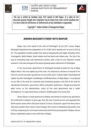 This case is written by Anubhav Sood, PGP student of IIM Raipur. It is solely for the
   discussion purpose though some inspiration may be drawn from some real life situations but
   it is not to show the effectiveness or ineffectiveness of any individual or organization.
                      Copyright © Indian Institute of Management Raipur



                 AMARA BAZAAR’S FORAY INTO RAIPUR

        Raipur city is the capital of the state of Chattisgarh. As per 2011 census, Raipur
Municipal Corporation has a population of 10, 10,087 and it sprawls over an area of 226 sq
km. The population includes people from diverse backgrounds and origins including ethnic
Chattisgarhis, North Indians, South Indians and few North-east Indians also. The city is the
hub of continuing trade and commercial activities with a host of core industries settled
around it. It has also emerged as the largest growing urban settlements in Chattisgarh.

        In the recent past, government of Chattisgarh decided to build the city of Naya
Raipur which is the new capital city of the state. It is situated at a distance of around 15 km
from the current city and is spread over an area of 80 sq km. It will be India’s fourth planned
capital city after Chandigarh, Gandhinagar and Bhubneshwar. In Naya Raipur, it is proposed
to use 30% of the land for residential and economical purposes and 23% of the land for
educational institutions, government offices and public auditoriums. Though presently this
place serves as the administrative centre of the state government and is under
development, it is expected to house around 4, 50,000 people in ten years time.

        Amara Bazaar is head quartered in Kolkata and started its business by opening its
first retail store in Kolkata 12 years ago. Over the time it tasted success and expanded into
North eastern states where they have total of 12 stores. At present, apart from these stores
they have another three stores in West Bengal, three stores in Jharkhand and another two
in Orissa. Inspired by the new found commercial and infrastructural growth in Raipur, Amara
Bazaar is planning to open a new retail store in Raipur.



INDIAN INSTITUTE OF MANAGEMENT RAIPUR                                                           1
 