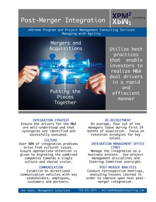 eXtreme Program and Project Management Consulting Services
Managing with Agility
Utilize best
practices
that enable
investors to
realize M&A
deal drivers
in a rapid
and
effiecient
manner
RE-RECRUITMENT
On average, four out of ten
managers leave during first 24
months of acquistion. Focus on
retention stratgies for key
talent.
INTEGRATION MANAGEMENT OFFICE
(IMO)
Manage the integration as a
business process. Use project
management disciplines and
Steering Committee oversight.
POST-MERGER ANALYSIS
Conduct retrospective meetings,
analyzing lessons learned in
order to improve upon next post-
merger integration.
Post-Merger Integration
719-331-5275 / ann.haehn@xpm2consulting.comAnn Haehn, Management Consultant
INTEGRATION STRATEGY
Ensure the drivers for the M&A
are well-understood and that
synergeies are identified and
sucessfully executed.
CULTURE
Over 80% of integration problems
arise from cultural issues.
Ensure appropriate attention is
given to migrating the combined
companies towards a single
culture and shared vision.
COMMUNICATION
Establish bi-directional
communication vehicles with key
stakeholders, employees,
customers and partners.
Mergers and
Acquisitions
Putting the
Pieces
Together
 