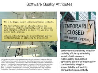 Software Quality Attributes



     This is the biggest topic in software architecture textbooks.

     The claim is that we can get a handle on things like
     performance, reliability, modiﬁability which are otherwise
     quite intangible and hard to pin down. Even vast areas like
     security can be analysed.

     Software Architecture provides a way in that can give you
     conﬁdence that you are addressing the problem well.




                                                                                                   performance availability reliability
                                                                                                   usability eﬃciency scalability
                                                                                                   security fault-tolerance
Functional Suitability, Accuracy, Interoperability, Security, Compliance, Reliability, Maturity,   recoverability compliance
Fault Tolerance, Recoverability, Compliance, Operability, Appropriateness, Recognisability,
Ease of use, Learnability, Attractiveness, Technical accessibility, Compliance, Performance        operability ease of use learnability
efﬁciency, Time Behaviour, Resource Utilisation, Compliance, Security, Conﬁdentiality, Inte-       conﬁdentiality integrity
grity, Non-repudiation, Accountability, Authenticity, Compliance, Compatibility, Replace-
ability, Co-existence, Interoperability, Compliance, Maintainability, Modularity, Reusability,     accountability authenticity
Analysability, Changeability, Modiﬁcation stability, Testability, Compliance, Portability, ...
                                                                                                   compatibility replaceability
 