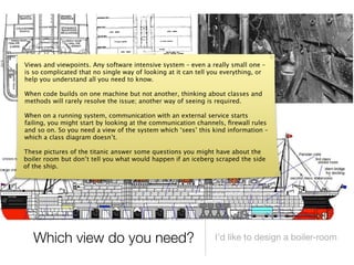 Views and viewpoints. Any software intensive system – even a really small one –
is so complicated that no single way of looking at it can tell you everything, or
help you understand all you need to know.

When code builds on one machine but not another, thinking about classes and
methods will rarely resolve the issue; another way of seeing is required.

When on a running system, communication with an external service starts
failing, you might start by looking at the communication channels, ﬁrewall rules
and so on. So you need a view of the system which ‘sees’ this kind information –
which a class diagram doesn’t.

These pictures of the titanic answer some questions you might have about the
boiler room but don’t tell you what would happen if an iceberg scraped the side
of the ship.




   Which view do you need?                                      I’d like to design a boiler-room
 