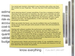 You cannot get investors interested in your business plan unless you have




                                         }
               the numbers at your ﬁngertips. This you may learn from watching Dragons’
               Den.

estimate planning doesn’t answer everything. If you hire a company to build a
        Sprint
        motorway from Lancashire to Yorkshire, you don’t want a bid that can only
measure you that the ﬁrst knowout ofgetting over the Pennines will have Not least
        tell
        because you already
                                mile
                                      that
                                             Manchester will cost a £1 million.
                                                                                   a quite

risk-evaluate on every team!
        different cost base. The Poppendiecks, in their Lean book, suggest an
        accountant

account forSo predict thealso giveyou may be conﬁdent that you’ll probably be
        When you
        wrong.     you must
                                 future,
                                          some account of what risks and assumptions
cost-beneﬁt-analyse
        are involved.
                                                      everything a key trick
calculate often be, ﬁndof availability. It’s not the whole story about availability, but
        Dealing with software qualities like performance and reliability,
        will               something you can measure. Up-time (“ﬁve nines”) is a
        familiar measure
quantifythat tangible; and it istoone ofout what is the MTBF of cares about. Toyou use
        it is
              you might need       ﬁnd
                                         the things a customer
                                                                  a hard drive. If
                                                                                    calculate


validatewhen a replacement disk is being synchronised.
        RAID you might need to ﬁnd out what performance degradation you will get


budget yourgeneral point: Details andhas to get into the details and measure it to the
        The
              business then someone
                                           precision matter. If, say, availability matters to

               level detail that will answer the question.



                            know everything                         if you don’t, who will?
 